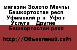 магазин Золото Мечты - Башкортостан респ., Уфимский р-н, Уфа г. Услуги » Другие   . Башкортостан респ.